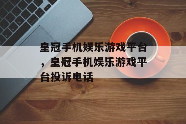 皇冠手机娱乐游戏平台，皇冠手机娱乐游戏平台投诉电话