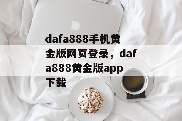 dafa888手机黄金版网页登录，dafa888黄金版app下载