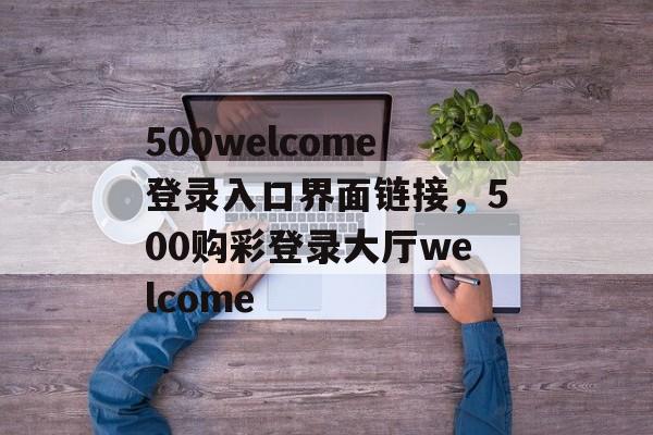 500welcome登录入口界面链接，500购彩登录大厅welcome